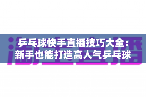 乒乓球快手直播技巧大全:新手也能打造高人气乒乓球直播间的实战指南 乒乓球快手直播技巧大全:新手也能打造高人气乒乓球直播间的实战指南