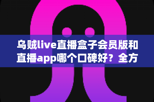 乌贼live直播盒子会员版和直播app哪个口碑好？全方位深度对比与选择指南