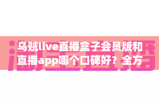 乌贼live直播盒子会员版和直播app哪个口碑好？全方位深度对比与选择指南