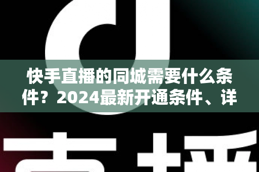 快手直播的同城需要什么条件？2024最新开通条件、详细步骤与引流技巧全面解析