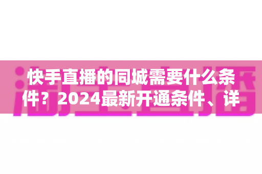 快手直播的同城需要什么条件？2024最新开通条件、详细步骤与引流技巧全面解析