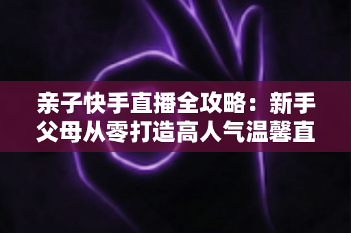 亲子快手直播全攻略:新手父母从零打造高人气温馨直播间的实战指南 亲子快手直播全攻略:新手父母从零打造高人气温馨直播间的实战指南