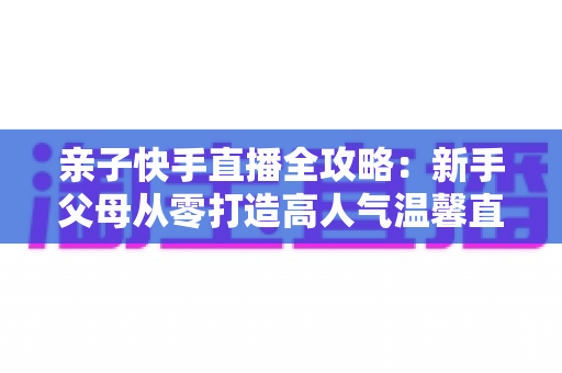 亲子快手直播全攻略:新手父母从零打造高人气温馨直播间的实战指南 亲子快手直播全攻略:新手父母从零打造高人气温馨直播间的实战指南