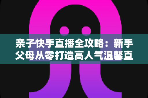 亲子快手直播全攻略:新手父母从零打造高人气温馨直播间的实战指南 亲子快手直播全攻略:新手父母从零打造高人气温馨直播间的实战指南