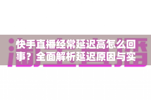 快手直播经常延迟高怎么回事?全面解析延迟原因与实用解决方案指南 快手直播经常延迟高怎么回事?全面解析延迟原因与实用解决方案指南