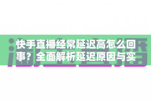 快手直播经常延迟高怎么回事?全面解析延迟原因与实用解决方案指南 快手直播经常延迟高怎么回事?全面解析延迟原因与实用解决方案指南