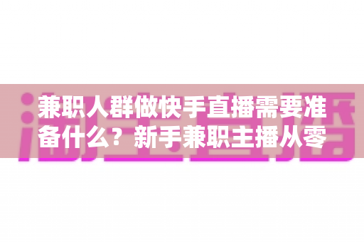 兼职人群做快手直播需要准备什么?新手兼职主播从零到开播的完整准备清单与实用指南 兼职人群做快手直播需要准备什么?新手兼职主播从零到开播的完整准备清单与实用指南