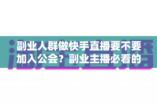 副业人群做快手直播要不要加入公会？副业主播必看的利弊分析与避坑指南