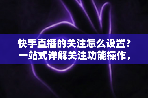 快手直播的关注怎么设置？一站式详解关注功能操作，让你不再错过喜欢的主播