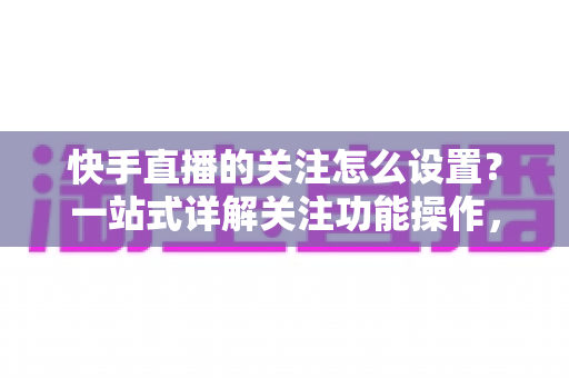 快手直播的关注怎么设置？一站式详解关注功能操作，让你不再错过喜欢的主播