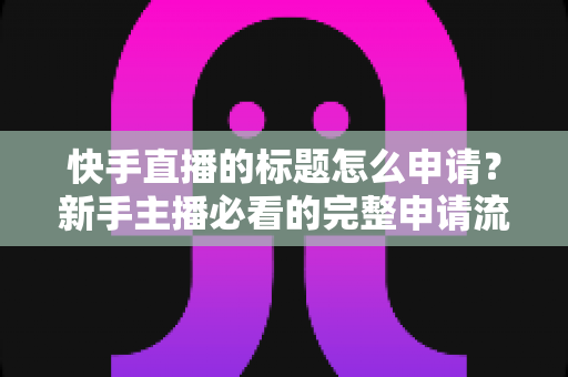 快手直播的标题怎么申请？新手主播必看的完整申请流程与实用技巧指南
