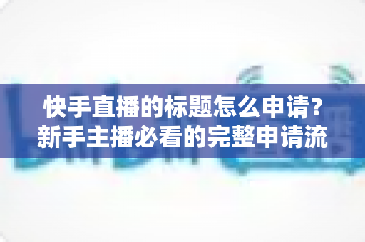 快手直播的标题怎么申请？新手主播必看的完整申请流程与实用技巧指南