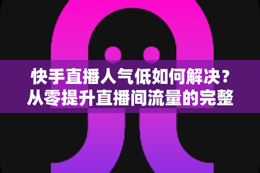 快手直播人气低如何解决?从零提升直播间流量的完整实战指南 快手直播人气低如何解决?从零提升直播间流量的完整实战指南