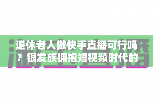 退休老人做快手直播可行吗?银发族拥抱短视频时代的机遇、挑战与实用指南 退休老人做快手直播可行吗?银发族拥抱短视频时代的机遇、挑战与实用指南