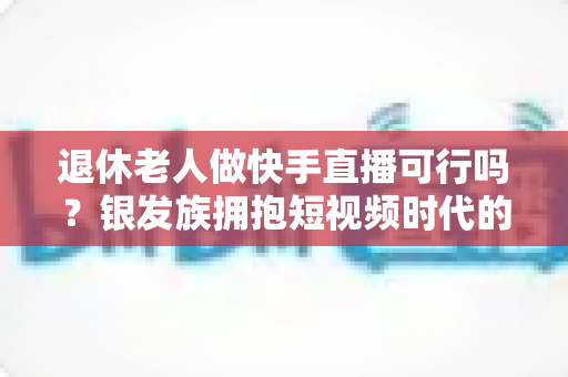 退休老人做快手直播可行吗?银发族拥抱短视频时代的机遇、挑战与实用指南 退休老人做快手直播可行吗?银发族拥抱短视频时代的机遇、挑战与实用指南