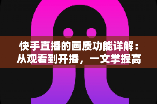 快手直播的画质功能详解：从观看到开播，一文掌握高清直播的核心技巧