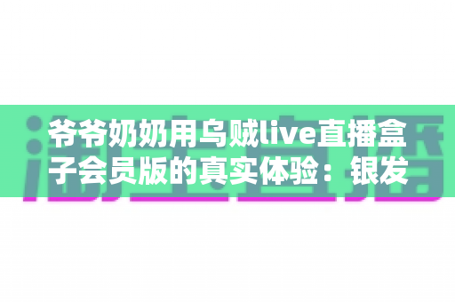 爷爷奶奶用乌贼live直播盒子会员版的真实体验:银发族的新潮娱乐生活全记录 爷爷奶奶用乌贼live直播盒子会员版的真实体验:银发族的新潮娱乐生活全记录