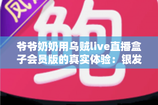 爷爷奶奶用乌贼live直播盒子会员版的真实体验：银发族的新潮娱乐生活全记录