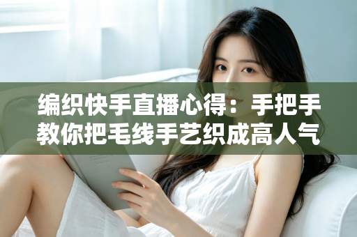 编织快手直播心得：手把手教你把毛线手艺织成高人气直播间的实战攻略