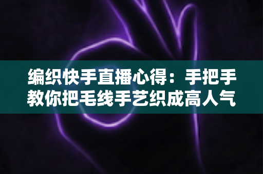 编织快手直播心得：手把手教你把毛线手艺织成高人气直播间的实战攻略