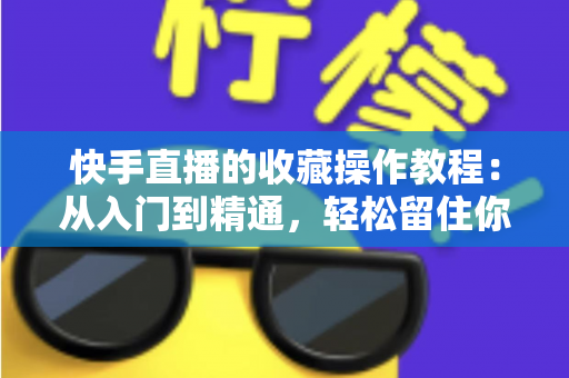 快手直播的收藏操作教程：从入门到精通，轻松留住你喜爱的直播间完整指南