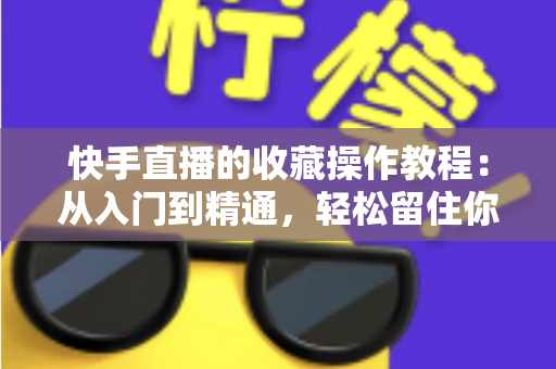 快手直播的收藏操作教程：从入门到精通，轻松留住你喜爱的直播间完整指南