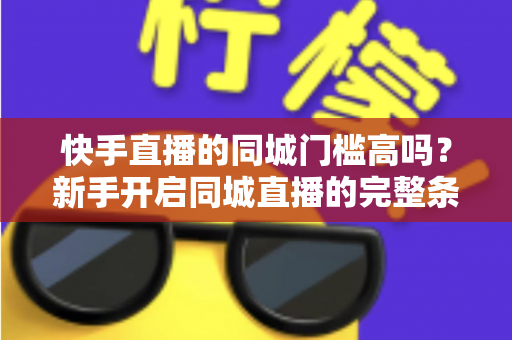 快手直播的同城门槛高吗?新手开启同城直播的完整条件与实用攻略 快手直播的同城门槛高吗?新手开启同城直播的完整条件与实用攻略
