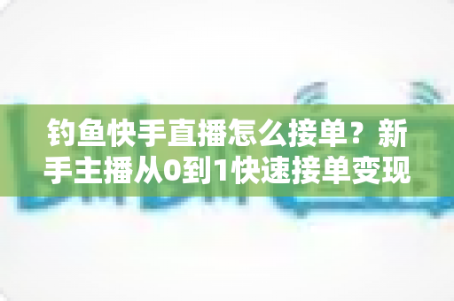 钓鱼快手直播怎么接单？新手主播从0到1快速接单变现的完整实战指南
