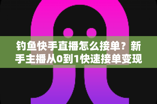 钓鱼快手直播怎么接单？新手主播从0到1快速接单变现的完整实战指南