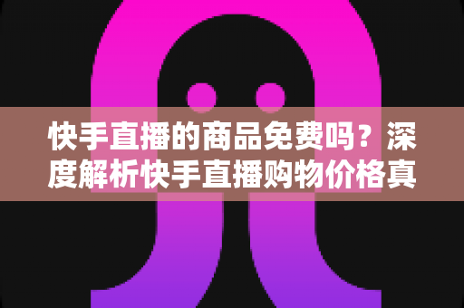 快手直播的商品免费吗？深度解析快手直播购物价格真相与实用避坑指南