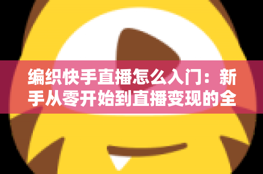 编织快手直播怎么入门:新手从零开始到直播变现的全方位实战指南 编织快手直播怎么入门:新手从零开始到直播变现的全方位实战指南