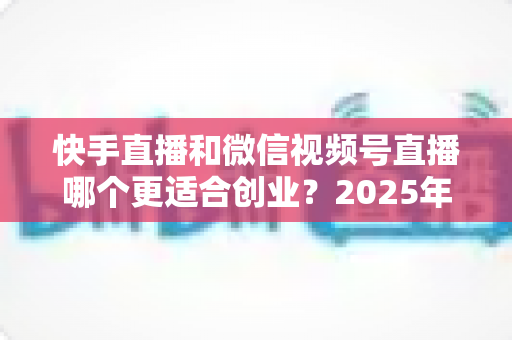 快手直播和微信视频号直播哪个更适合创业？2025年创业者必看的平台选择全攻略