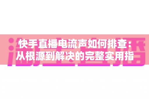快手直播电流声如何排查:从根源到解决的完整实用指南 快手直播电流声如何排查:从根源到解决的完整实用指南