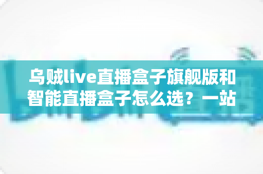 乌贼live直播盒子旗舰版和智能直播盒子怎么选?一站式直播设备选购指南与深度对比分析 乌贼live直播盒子旗舰版和智能直播盒子怎么选?一站式直播设备选购指南与深度对比分析