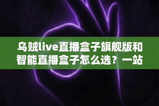 乌贼live直播盒子旗舰版和智能直播盒子怎么选?一站式直播设备选购指南与深度对比分析 乌贼live直播盒子旗舰版和智能直播盒子怎么选?一站式直播设备选购指南与深度对比分析