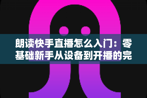 朗读快手直播怎么入门:零基础新手从设备到开播的完整攻略与实战技巧 朗读快手直播怎么入门:零基础新手从设备到开播的完整攻略与实战技巧