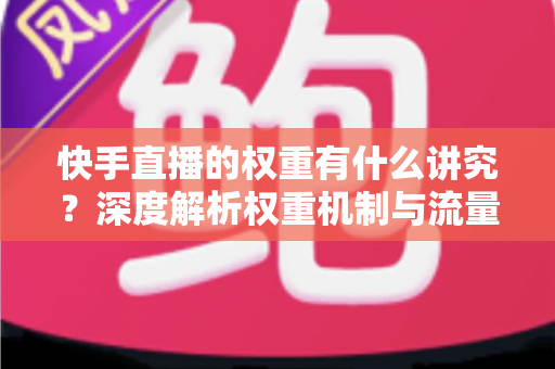 快手直播的权重有什么讲究？深度解析权重机制与流量提升实操指南