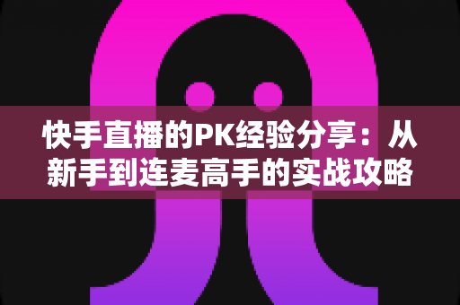 快手直播的PK经验分享:从新手到连麦高手的实战攻略全解析 快手直播的PK经验分享:从新手到连麦高手的实战攻略全解析
