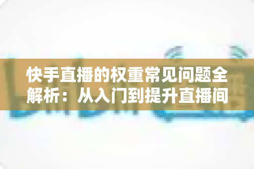 快手直播的权重常见问题全解析：从入门到提升直播间流量的实用指南