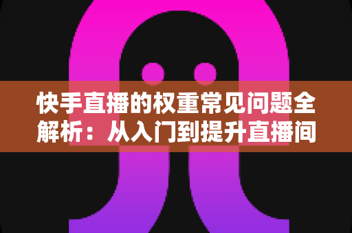 快手直播的权重常见问题全解析：从入门到提升直播间流量的实用指南