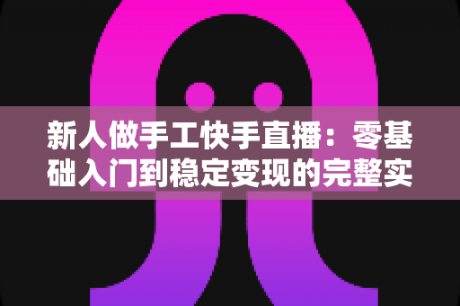 新人做手工快手直播:零基础入门到稳定变现的完整实战指南 新人做手工快手直播:零基础入门到稳定变现的完整实战指南