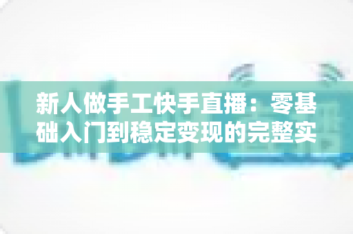 新人做手工快手直播:零基础入门到稳定变现的完整实战指南 新人做手工快手直播:零基础入门到稳定变现的完整实战指南