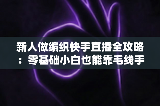 新人做编织快手直播全攻略:零基础小白也能靠毛线手艺开启直播变现之路 新人做编织快手直播全攻略:零基础小白也能靠毛线手艺开启直播变现之路