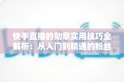 快手直播的勋章实用技巧全解析:从入门到精通的粉丝团等级提升指南 快手直播的勋章实用技巧全解析:从入门到精通的粉丝团等级提升指南