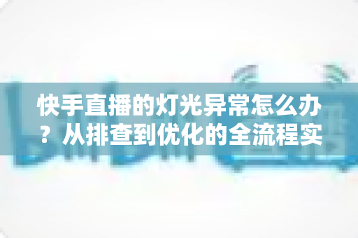 快手直播的灯光异常怎么办？从排查到优化的全流程实用指南