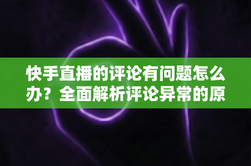 快手直播的评论有问题怎么办？全面解析评论异常的原因与实用解决方案