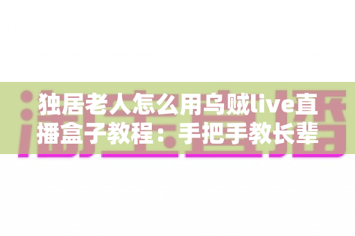 独居老人怎么用乌贼live直播盒子教程:手把手教长辈轻松玩转直播新生活 独居老人怎么用乌贼live直播盒子教程:手把手教长辈轻松玩转直播新生活