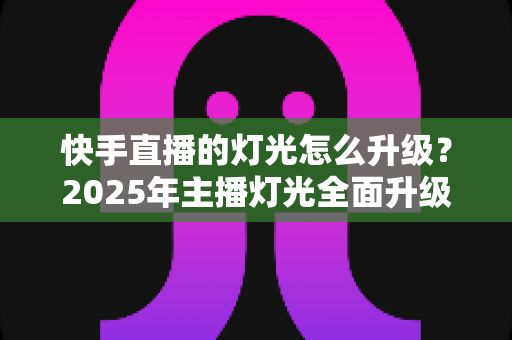 快手直播的灯光怎么升级？2025年主播灯光全面升级指南与实用技巧