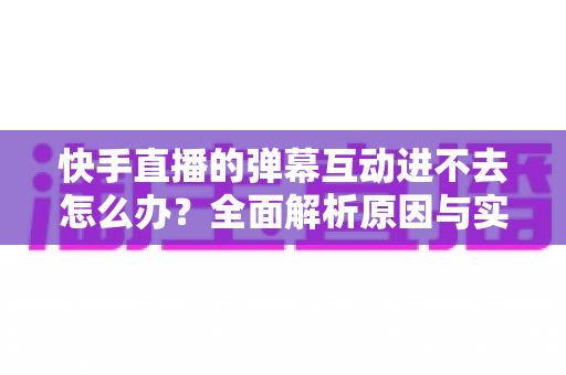 快手直播的弹幕互动进不去怎么办？全面解析原因与实用解决技巧