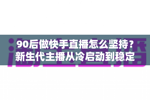 90后做快手直播怎么坚持?新生代主播从冷启动到稳定变现的实战指南 90后做快手直播怎么坚持?新生代主播从冷启动到稳定变现的实战指南